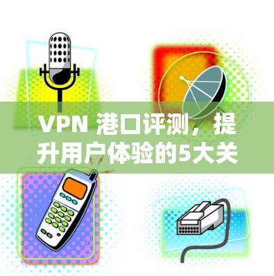 VPN 港口评测，提升用户体验的5大关键点