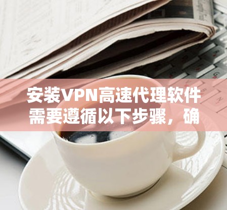 安装VPN高速代理软件需要遵循以下步骤，确保顺利进行