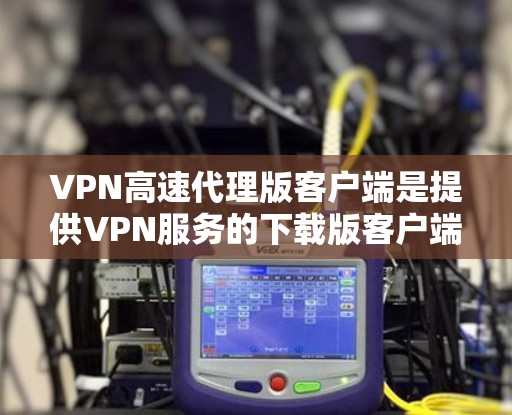VPN高速代理版客户端是提供VPN服务的下载版客户端，可能在速度、安全性、兼容性等方面有所不同。以下是对该版本的详细分析
