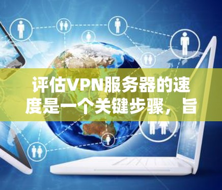 评估VPN服务器的速度是一个关键步骤，旨在确保网络的稳定性和高效性。以下是评估VPN服务器速度的详细步骤和方法