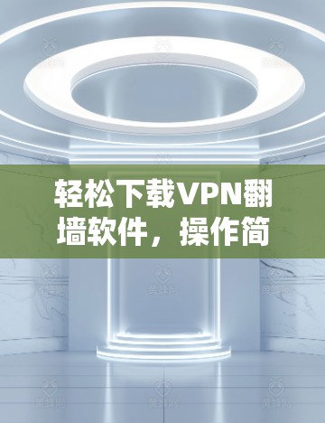 轻松下载VPN<strong>翻墙</strong>软件，操作简单，安全可靠