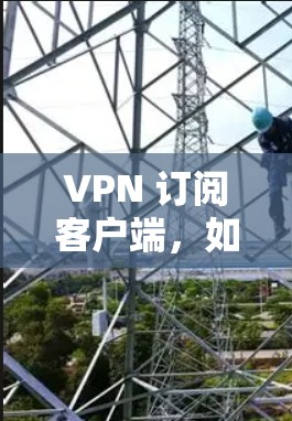 VPN 订阅客户端，如何为您的网络提供安全连接