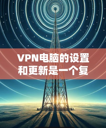 VPN电脑的设置和更新是一个复杂的过程，涉及多个步骤和注意事项。以下是基于您的问题和思考总结的详细步骤和建议