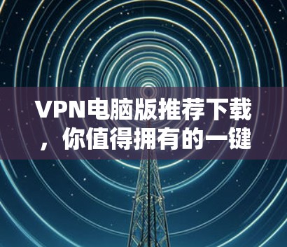VPN电脑版推荐下载，你值得拥有的一键登录功能