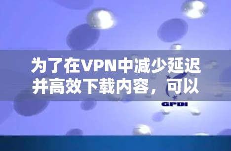 为了在VPN中减少延迟并高效下载内容，可以采取以下策略