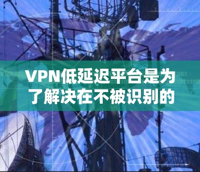 VPN低延迟平台是为了解决在不被识别的情况下访问远程服务器的问题。这些平台通常提供灵活的配置和安全功能，如加密、多因素认证和隐私保护。以下是对这些平台的详细介绍