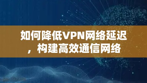 如何降低VPN网络延迟，构建高效通信网络