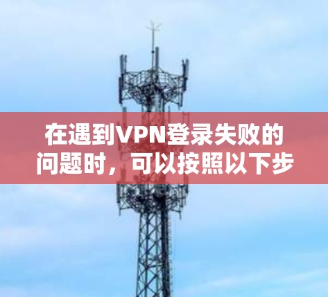 在遇到VPN登录失败的问题时，可以按照以下步骤进行排查和解决
